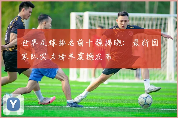 世界足球排名前十强揭晓:最新国家队实力榜单震撼发布