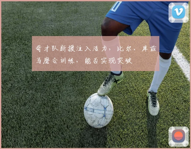 奇才队新援注入活力,比尔、库兹马磨合训练,能否实现突破