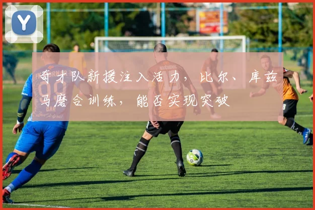 奇才队新援注入活力,比尔、库兹马磨合训练,能否实现突破