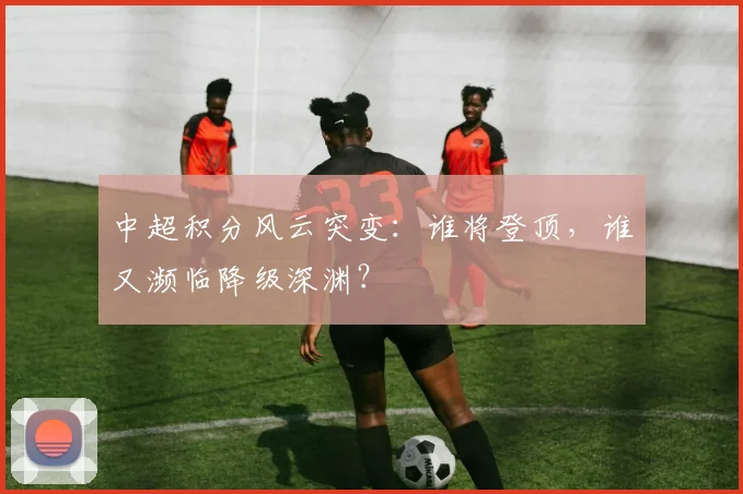 中超积分风云突变：谁将登顶，谁又濒临降级深渊？