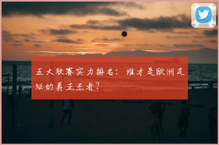 五大联赛实力排名:谁才是欧洲足坛的真正王者?