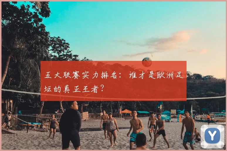 五大联赛实力排名:谁才是欧洲足坛的真正王者?