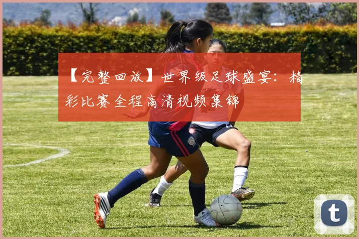 【完整回放】世界级足球盛宴:精彩比赛全程高清视频集锦