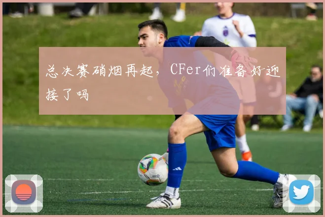 总决赛硝烟再起,CFer们准备好迎接了吗