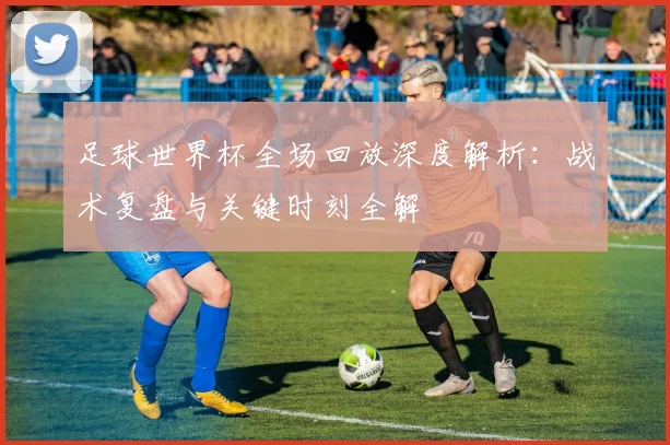 足球世界杯全场回放深度解析:战术复盘与关键时刻全解