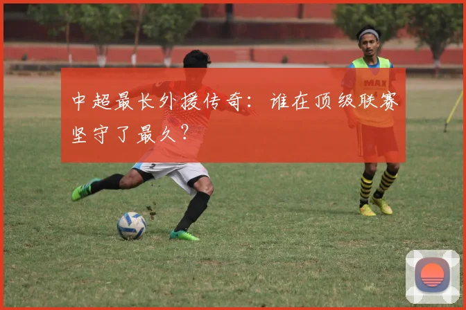 中超最长外援传奇:谁在顶级联赛坚守了最久?